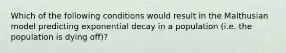 Which of the following conditions would result in the Malthusian model predicting exponential decay in a population (i.e. the population is dying off)?