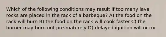 Which of the following conditions may result if too many lava rocks are placed in the rack of a barbeque? A) the food on the rack will burn B) the food on the rack will cook faster C) the burner may burn out pre-maturely D) delayed ignition will occur