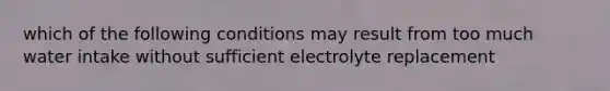 which of the following conditions may result from too much water intake without sufficient electrolyte replacement