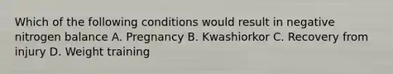 Which of the following conditions would result in negative nitrogen balance A. Pregnancy B. Kwashiorkor C. Recovery from injury D. Weight training