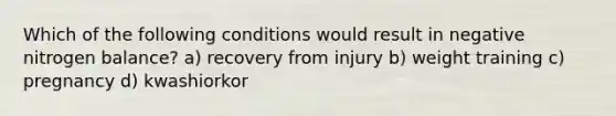 Which of the following conditions would result in negative nitrogen balance? a) recovery from injury b) weight training c) pregnancy d) kwashiorkor