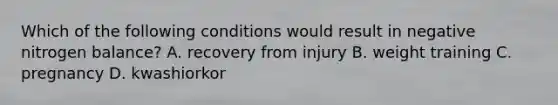 Which of the following conditions would result in negative nitrogen balance? A. recovery from injury B. weight training C. pregnancy D. kwashiorkor