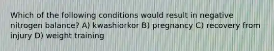 Which of the following conditions would result in negative nitrogen balance? A) kwashiorkor B) pregnancy C) recovery from injury D) weight training