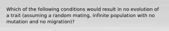 Which of the following conditions would result in no evolution of a trait (assuming a random mating, infinite population with no mutation and no migration)?