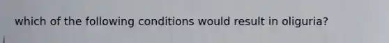 which of the following conditions would result in oliguria?