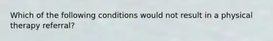 Which of the following conditions would not result in a physical therapy referral?