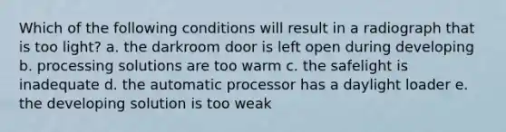 Which of the following conditions will result in a radiograph that is too light? a. the darkroom door is left open during developing b. processing solutions are too warm c. the safelight is inadequate d. the automatic processor has a daylight loader e. the developing solution is too weak