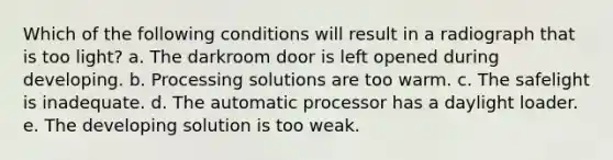 Which of the following conditions will result in a radiograph that is too light? a. The darkroom door is left opened during developing. b. Processing solutions are too warm. c. The safelight is inadequate. d. The automatic processor has a daylight loader. e. The developing solution is too weak.