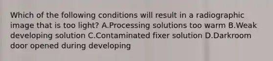 Which of the following conditions will result in a radiographic image that is too light? A.Processing solutions too warm B.Weak developing solution C.Contaminated fixer solution D.Darkroom door opened during developing