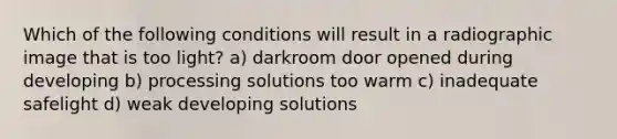 Which of the following conditions will result in a radiographic image that is too light? a) darkroom door opened during developing b) processing solutions too warm c) inadequate safelight d) weak developing solutions