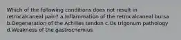 Which of the following conditions does not result in retrocalcaneal pain? a.Inflammation of the retrocalcaneal bursa b.Degeneration of the Achilles tendon c.Os trigonum pathology d.Weakness of the gastrocnemius