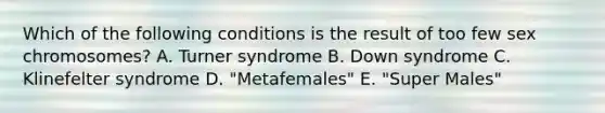 Which of the following conditions is the result of too few sex chromosomes? A. Turner syndrome B. Down syndrome C. Klinefelter syndrome D. "Metafemales" E. "Super Males"