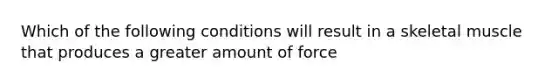 Which of the following conditions will result in a skeletal muscle that produces a greater amount of force
