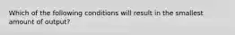 Which of the following conditions will result in the smallest amount of output?