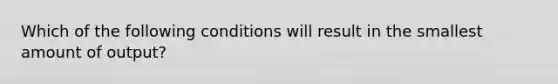 Which of the following conditions will result in the smallest amount of output?