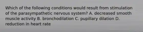 Which of the following conditions would result from stimulation of the parasympathetic nervous​ system? A. decreased smooth muscle activity B. bronchodilation C. pupillary dilation D. reduction in heart rate