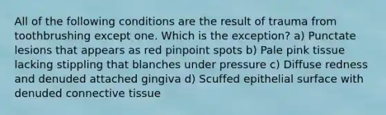 All of the following conditions are the result of trauma from toothbrushing except one. Which is the exception? a) Punctate lesions that appears as red pinpoint spots b) Pale pink tissue lacking stippling that blanches under pressure c) Diffuse redness and denuded attached gingiva d) Scuffed epithelial surface with denuded connective tissue