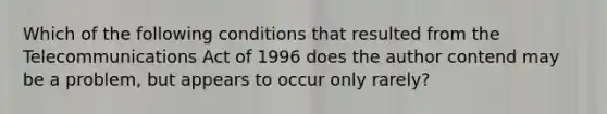 Which of the following conditions that resulted from the Telecommunications Act of 1996 does the author contend may be a problem, but appears to occur only rarely?