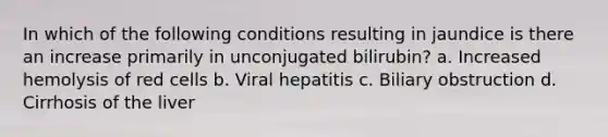 In which of the following conditions resulting in jaundice is there an increase primarily in unconjugated bilirubin? a. Increased hemolysis of red cells b. Viral hepatitis c. Biliary obstruction d. Cirrhosis of the liver