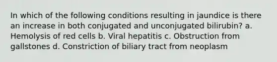 In which of the following conditions resulting in jaundice is there an increase in both conjugated and unconjugated bilirubin? a. Hemolysis of red cells b. Viral hepatitis c. Obstruction from gallstones d. Constriction of biliary tract from neoplasm