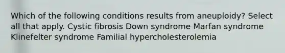 Which of the following conditions results from aneuploidy? Select all that apply. Cystic fibrosis Down syndrome Marfan syndrome Klinefelter syndrome Familial hypercholesterolemia