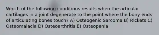 Which of the following conditions results when the articular cartilages in a joint degenerate to the point where the bony ends of articulating bones touch? A) Osteogenic Sarcoma B) Rickets C) Osteomalacia D) Osteoarthritis E) Osteopenia