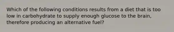 Which of the following conditions results from a diet that is too low in carbohydrate to supply enough glucose to the brain, therefore producing an alternative fuel?