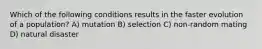 Which of the following conditions results in the faster evolution of a population? A) mutation B) selection C) non-random mating D) natural disaster