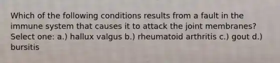 Which of the following conditions results from a fault in the immune system that causes it to attack the joint membranes? Select one: a.) hallux valgus b.) rheumatoid arthritis c.) gout d.) bursitis