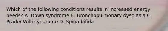 Which of the following conditions results in increased energy needs? A. Down syndrome B. Bronchopulmonary dysplasia C. Prader-Willi syndrome D. Spina bifida