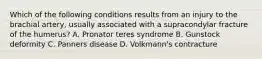 Which of the following conditions results from an injury to the brachial artery, usually associated with a supracondylar fracture of the humerus? A. Pronator teres syndrome B. Gunstock deformity C. Panners disease D. Volkmann's contracture