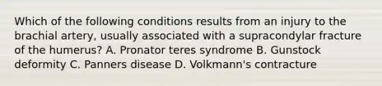 Which of the following conditions results from an injury to the brachial artery, usually associated with a supracondylar fracture of the humerus? A. Pronator teres syndrome B. Gunstock deformity C. Panners disease D. Volkmann's contracture