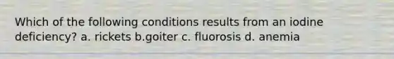 Which of the following conditions results from an iodine deficiency? a. rickets b.goiter c. fluorosis d. anemia