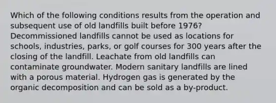 Which of the following conditions results from the operation and subsequent use of old landfills built before 1976? Decommissioned landfills cannot be used as locations for schools, industries, parks, or golf courses for 300 years after the closing of the landfill. Leachate from old landfills can contaminate groundwater. Modern sanitary landfills are lined with a porous material. Hydrogen gas is generated by the organic decomposition and can be sold as a by-product.