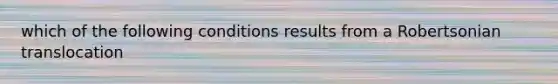 which of the following conditions results from a Robertsonian translocation