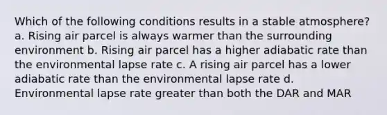 Which of the following conditions results in a stable atmosphere? a. Rising air parcel is always warmer than the surrounding environment b. Rising air parcel has a higher adiabatic rate than the environmental lapse rate c. A rising air parcel has a lower adiabatic rate than the environmental lapse rate d. Environmental lapse rate greater than both the DAR and MAR