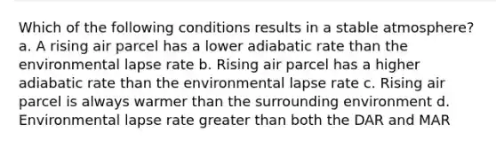 Which of the following conditions results in a stable atmosphere? a. A rising air parcel has a lower adiabatic rate than the environmental lapse rate b. Rising air parcel has a higher adiabatic rate than the environmental lapse rate c. Rising air parcel is always warmer than the surrounding environment d. Environmental lapse rate <a href='https://www.questionai.com/knowledge/ktgHnBD4o3-greater-than' class='anchor-knowledge'>greater than</a> both the DAR and MAR