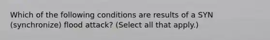 Which of the following conditions are results of a SYN (synchronize) flood attack? (Select all that apply.)