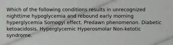 Which of the following conditions results in unrecognized nighttime hypoglycemia and rebound early morning hyperglycemia Somogyi effect. Predawn phenomenon. Diabetic ketoacidosis. Hyperglycemic Hyperosmolar Non-ketotic syndrome.