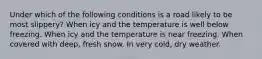 Under which of the following conditions is a road likely to be most slippery? When icy and the temperature is well below freezing. When icy and the temperature is near freezing. When covered with deep, fresh snow. In very cold, dry weather.