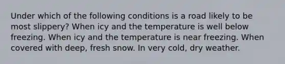 Under which of the following conditions is a road likely to be most slippery? When icy and the temperature is well below freezing. When icy and the temperature is near freezing. When covered with deep, fresh snow. In very cold, dry weather.