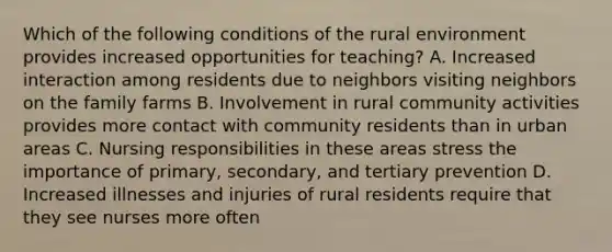 Which of the following conditions of the rural environment provides increased opportunities for teaching? A. Increased interaction among residents due to neighbors visiting neighbors on the family farms B. Involvement in rural community activities provides more contact with community residents than in urban areas C. Nursing responsibilities in these areas stress the importance of primary, secondary, and tertiary prevention D. Increased illnesses and injuries of rural residents require that they see nurses more often