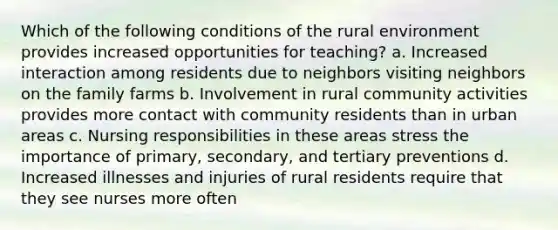 Which of the following conditions of the rural environment provides increased opportunities for teaching? a. Increased interaction among residents due to neighbors visiting neighbors on the family farms b. Involvement in rural community activities provides more contact with community residents than in urban areas c. Nursing responsibilities in these areas stress the importance of primary, secondary, and tertiary preventions d. Increased illnesses and injuries of rural residents require that they see nurses more often