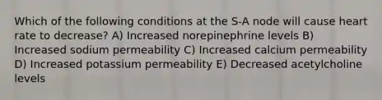 Which of the following conditions at the S-A node will cause heart rate to decrease? A) Increased norepinephrine levels B) Increased sodium permeability C) Increased calcium permeability D) Increased potassium permeability E) Decreased acetylcholine levels