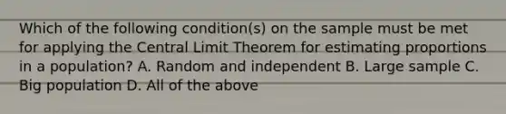 Which of the following condition(s) on the sample must be met for applying the Central Limit Theorem for estimating proportions in a population? A. Random and independent B. Large sample C. Big population D. All of the above