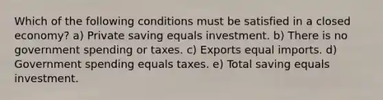 Which of the following conditions must be satisfied in a closed economy? a) Private saving equals investment. b) There is no government spending or taxes. c) Exports equal imports. d) Government spending equals taxes. e) Total saving equals investment.