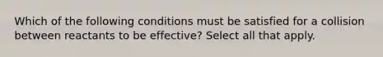 Which of the following conditions must be satisfied for a collision between reactants to be effective? Select all that apply.