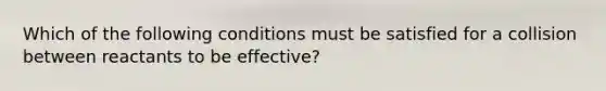 Which of the following conditions must be satisfied for a collision between reactants to be effective?