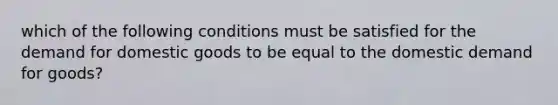 which of the following conditions must be satisfied for the demand for domestic goods to be equal to the domestic demand for goods?