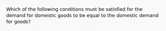 Which of the following conditions must be satisfied for the demand for domestic goods to be equal to the domestic demand for goods?